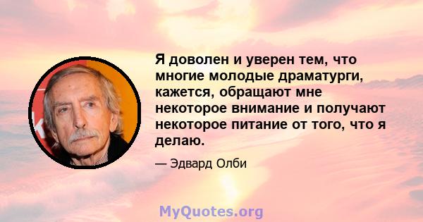 Я доволен и уверен тем, что многие молодые драматурги, кажется, обращают мне некоторое внимание и получают некоторое питание от того, что я делаю.