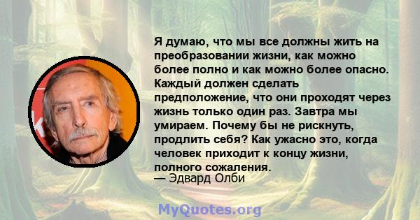 Я думаю, что мы все должны жить на преобразовании жизни, как можно более полно и как можно более опасно. Каждый должен сделать предположение, что они проходят через жизнь только один раз. Завтра мы умираем. Почему бы не 