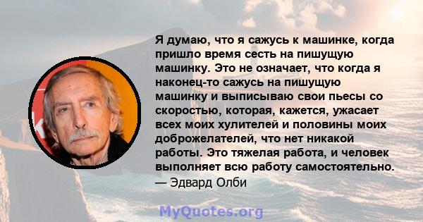 Я думаю, что я сажусь к машинке, когда пришло время сесть на пишущую машинку. Это не означает, что когда я наконец-то сажусь на пишущую машинку и выписываю свои пьесы со скоростью, которая, кажется, ужасает всех моих