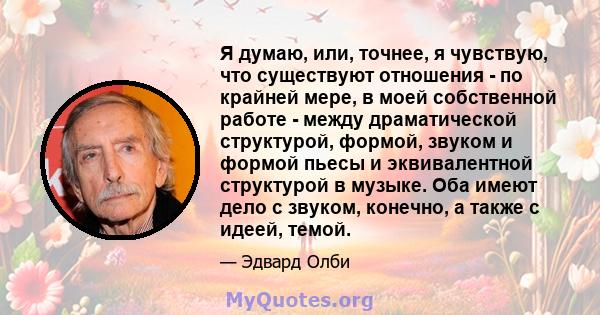 Я думаю, или, точнее, я чувствую, что существуют отношения - по крайней мере, в моей собственной работе - между драматической структурой, формой, звуком и формой пьесы и эквивалентной структурой в музыке. Оба имеют дело 