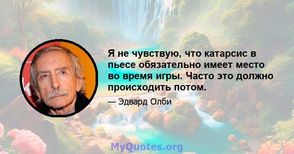 Я не чувствую, что катарсис в пьесе обязательно имеет место во время игры. Часто это должно происходить потом.