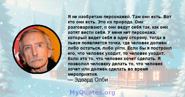 Я не изобретаю персонажей. Там они есть. Вот кто они есть. Это их природа. Они разговаривают, и они ведут себя так, как они хотят вести себя. У меня нет персонажа, который ведет себя в одну сторону, тогда в пьесе