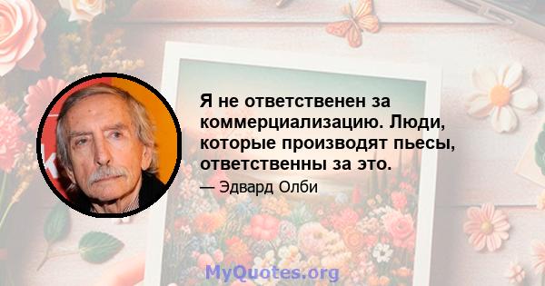 Я не ответственен за коммерциализацию. Люди, которые производят пьесы, ответственны за это.