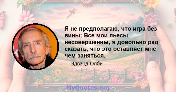 Я не предполагаю, что игра без вины; Все мои пьесы несовершенны, я довольно рад сказать, что это оставляет мне чем заняться.