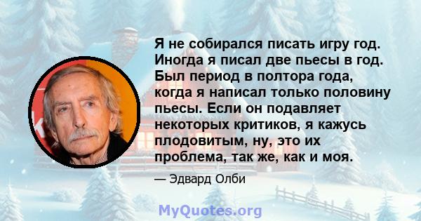 Я не собирался писать игру год. Иногда я писал две пьесы в год. Был период в полтора года, когда я написал только половину пьесы. Если он подавляет некоторых критиков, я кажусь плодовитым, ну, это их проблема, так же,