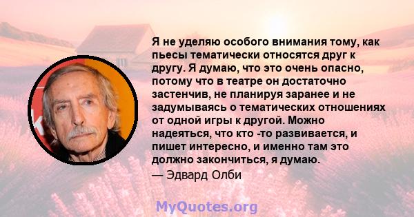 Я не уделяю особого внимания тому, как пьесы тематически относятся друг к другу. Я думаю, что это очень опасно, потому что в театре он достаточно застенчив, не планируя заранее и не задумываясь о тематических отношениях 