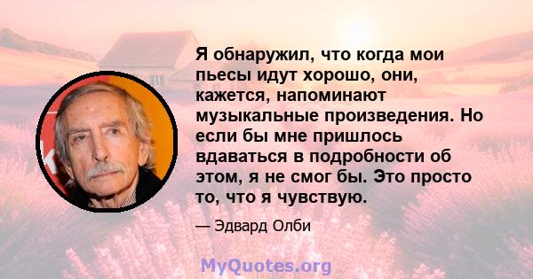 Я обнаружил, что когда мои пьесы идут хорошо, они, кажется, напоминают музыкальные произведения. Но если бы мне пришлось вдаваться в подробности об этом, я не смог бы. Это просто то, что я чувствую.