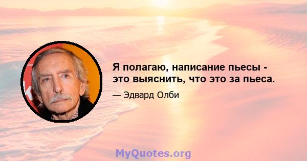 Я полагаю, написание пьесы - это выяснить, что это за пьеса.