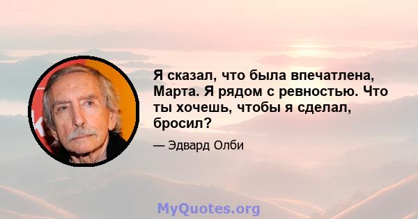 Я сказал, что была впечатлена, Марта. Я рядом с ревностью. Что ты хочешь, чтобы я сделал, бросил?