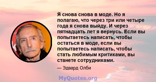 Я снова снова в моде. Но я полагаю, что через три или четыре года я снова выйду. И через пятнадцать лет я вернусь. Если вы попытаетесь написать, чтобы остаться в моде, если вы попытаетесь написать, чтобы стать любимым