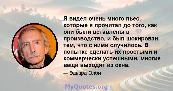 Я видел очень много пьес, которые я прочитал до того, как они были вставлены в производство, и был шокирован тем, что с ними случилось. В попытке сделать их простыми и коммерчески успешными, многие вещи выходят из окна.