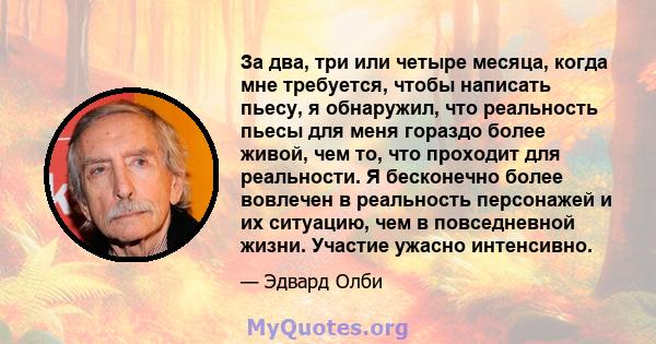 За два, три или четыре месяца, когда мне требуется, чтобы написать пьесу, я обнаружил, что реальность пьесы для меня гораздо более живой, чем то, что проходит для реальности. Я бесконечно более вовлечен в реальность