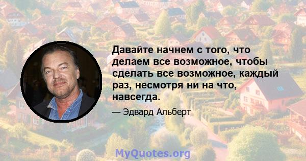 Давайте начнем с того, что делаем все возможное, чтобы сделать все возможное, каждый раз, несмотря ни на что, навсегда.