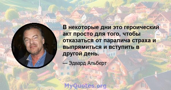 В некоторые дни это героический акт просто для того, чтобы отказаться от паралича страха и выпрямиться и вступить в другой день.