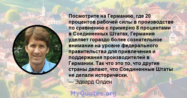 Посмотрите на Германию, где 20 процентов рабочей силы в производстве по сравнению с примерно 8 процентами в Соединенных Штатах. Германия уделяет гораздо более сознательное внимание на уровне федерального правительства