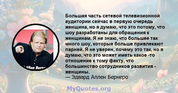 Большая часть сетевой телевизионной аудитории сейчас в первую очередь женщина, но я думаю, что это потому, что шоу разработаны для обращения к женщинам. Я не знаю, что большее так много шоу, которые больше привлекают