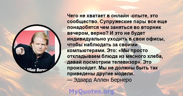 Чего не хватает в онлайн -опыте, это сообщество. Супружеские пары все еще понадобятся чем заняться во вторник вечером, верно? И это не будет индивидуально уходить в свои офисы, чтобы наблюдать за своими компьютерами.