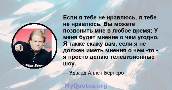 Если я тебе не нравлюсь, я тебе не нравлюсь. Вы можете позвонить мне в любое время; У меня будет мнение о чем угодно. Я также скажу вам, если я не должен иметь мнения о чем -то - я просто делаю телевизионные шоу.