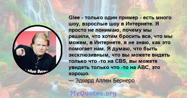 Glee - только один пример - есть много шоу, взрослые шоу в Интернете. Я просто не понимаю, почему мы решили, что хотим бросить все, что мы можем, в Интернете, я не знаю, как это помогает нам. Я думаю, что быть