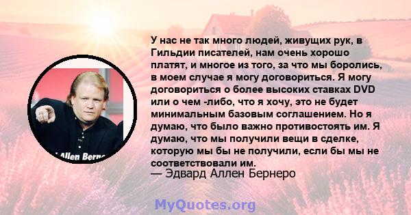 У нас не так много людей, живущих рук, в Гильдии писателей, нам очень хорошо платят, и многое из того, за что мы боролись, в моем случае я могу договориться. Я могу договориться о более высоких ставках DVD или о чем