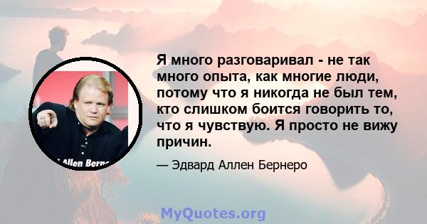 Я много разговаривал - не так много опыта, как многие люди, потому что я никогда не был тем, кто слишком боится говорить то, что я чувствую. Я просто не вижу причин.