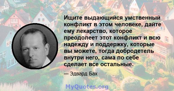 Ищите выдающийся умственный конфликт в этом человеке, дайте ему лекарство, которое преодолеет этот конфликт и всю надежду и поддержку, которые вы можете, тогда добродетель внутри него, сама по себе сделает все остальные.