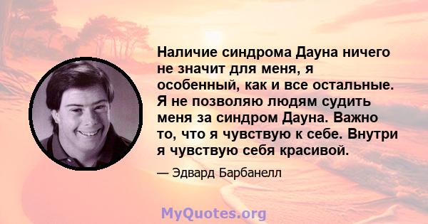 Наличие синдрома Дауна ничего не значит для меня, я особенный, как и все остальные. Я не позволяю людям судить меня за синдром Дауна. Важно то, что я чувствую к себе. Внутри я чувствую себя красивой.