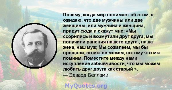 Почему, когда мир понимает об этом, я ожидаю, что две мужчины или две женщины, или мужчина и женщина, придут сюда и скажут мне: «Мы ссорились и возмутили друг друга, мы получили ранения нашего друга , наша жена, наш