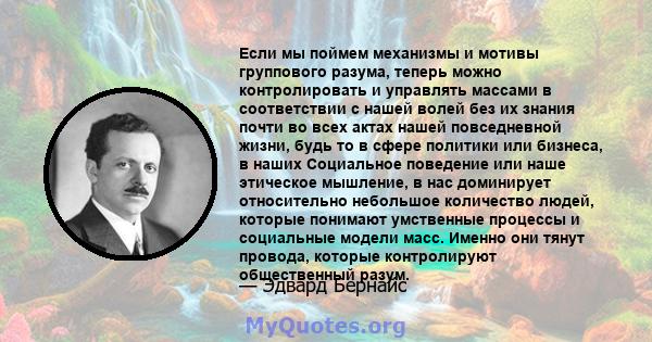 Если мы поймем механизмы и мотивы группового разума, теперь можно контролировать и управлять массами в соответствии с нашей волей без их знания почти во всех актах нашей повседневной жизни, будь то в сфере политики или