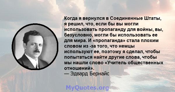 Когда я вернулся в Соединенные Штаты, я решил, что, если бы вы могли использовать пропаганду для войны, вы, безусловно, могли бы использовать ее для мира. И «пропаганда» стала плохим словом из -за того, что немцы