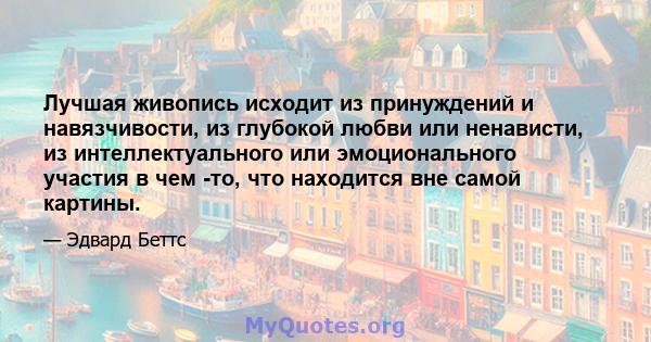 Лучшая живопись исходит из принуждений и навязчивости, из глубокой любви или ненависти, из интеллектуального или эмоционального участия в чем -то, что находится вне самой картины.