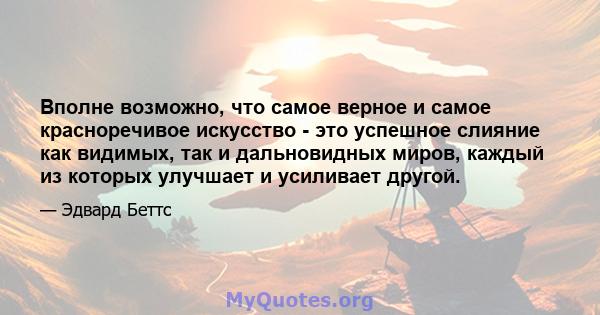 Вполне возможно, что самое верное и самое красноречивое искусство - это успешное слияние как видимых, так и дальновидных миров, каждый из которых улучшает и усиливает другой.