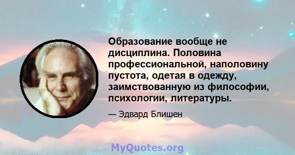 Образование вообще не дисциплина. Половина профессиональной, наполовину пустота, одетая в одежду, заимствованную из философии, психологии, литературы.