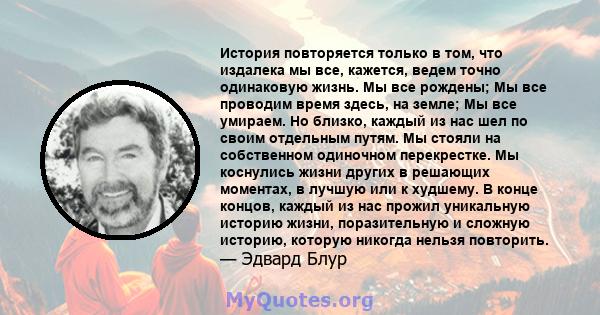 История повторяется только в том, что издалека мы все, кажется, ведем точно одинаковую жизнь. Мы все рождены; Мы все проводим время здесь, на земле; Мы все умираем. Но близко, каждый из нас шел по своим отдельным путям. 