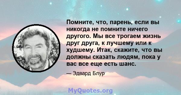 Помните, что, парень, если вы никогда не помните ничего другого. Мы все трогаем жизнь друг друга, к лучшему или к худшему. Итак, скажите, что вы должны сказать людям, пока у вас все еще есть шанс.