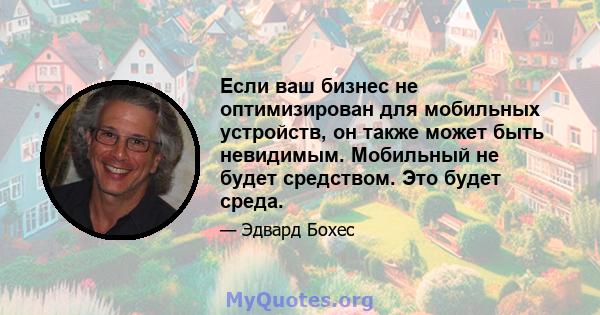 Если ваш бизнес не оптимизирован для мобильных устройств, он также может быть невидимым. Мобильный не будет средством. Это будет среда.