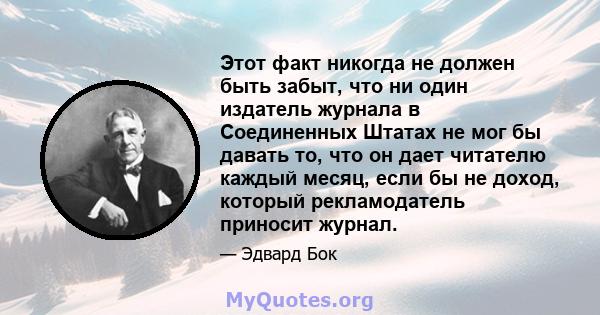 Этот факт никогда не должен быть забыт, что ни один издатель журнала в Соединенных Штатах не мог бы давать то, что он дает читателю каждый месяц, если бы не доход, который рекламодатель приносит журнал.