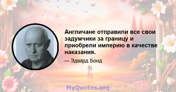 Англичане отправили все свои задумчики за границу и приобрели империю в качестве наказания.