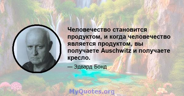 Человечество становится продуктом, и когда человечество является продуктом, вы получаете Auschwitz и получаете кресло.