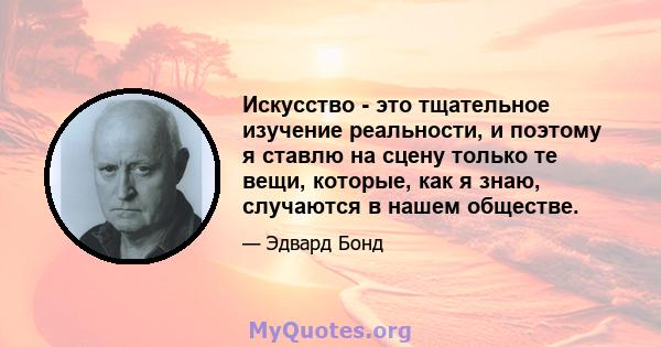 Искусство - это тщательное изучение реальности, и поэтому я ставлю на сцену только те вещи, которые, как я знаю, случаются в нашем обществе.