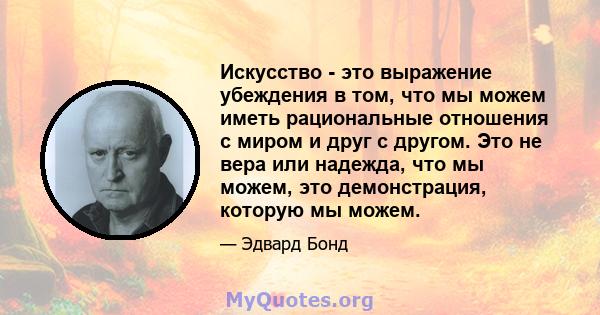 Искусство - это выражение убеждения в том, что мы можем иметь рациональные отношения с миром и друг с другом. Это не вера или надежда, что мы можем, это демонстрация, которую мы можем.