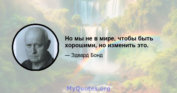 Но мы не в мире, чтобы быть хорошими, но изменить это.