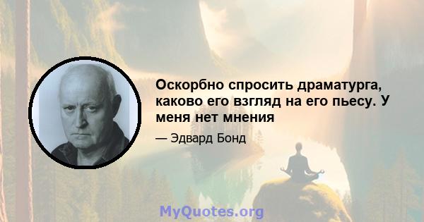 Оскорбно спросить драматурга, каково его взгляд на его пьесу. У меня нет мнения