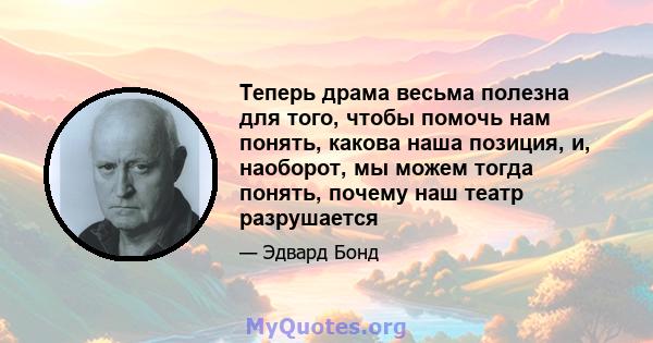 Теперь драма весьма полезна для того, чтобы помочь нам понять, какова наша позиция, и, наоборот, мы можем тогда понять, почему наш театр разрушается