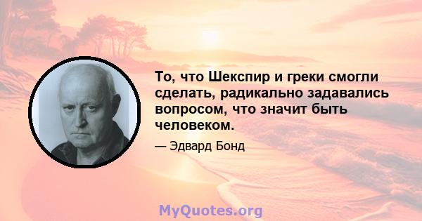 То, что Шекспир и греки смогли сделать, радикально задавались вопросом, что значит быть человеком.