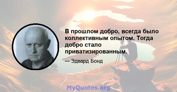 В прошлом добро, всегда было коллективным опытом. Тогда добро стало приватизированным.