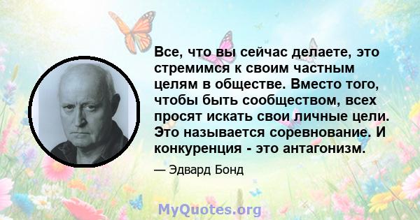 Все, что вы сейчас делаете, это стремимся к своим частным целям в обществе. Вместо того, чтобы быть сообществом, всех просят искать свои личные цели. Это называется соревнование. И конкуренция - это антагонизм.