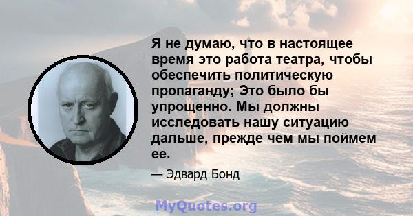 Я не думаю, что в настоящее время это работа театра, чтобы обеспечить политическую пропаганду; Это было бы упрощенно. Мы должны исследовать нашу ситуацию дальше, прежде чем мы поймем ее.