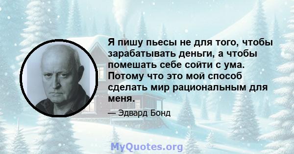 Я пишу пьесы не для того, чтобы зарабатывать деньги, а чтобы помешать себе сойти с ума. Потому что это мой способ сделать мир рациональным для меня.