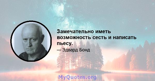 Замечательно иметь возможность сесть и написать пьесу.